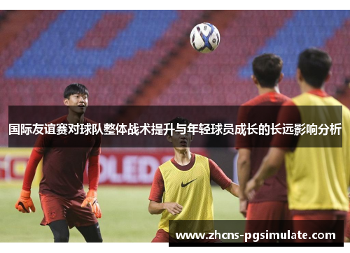 国际友谊赛对球队整体战术提升与年轻球员成长的长远影响分析