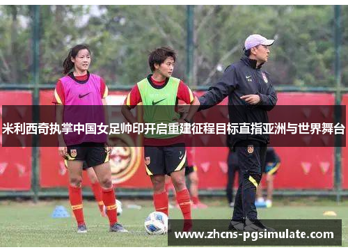 米利西奇执掌中国女足帅印开启重建征程目标直指亚洲与世界舞台 米利西奇执掌中国女足帅印开启重建征程目标直指亚洲与世界舞台